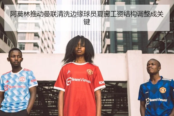 阿莫林推动曼联清洗边缘球员夏窗工资结构调整成关键